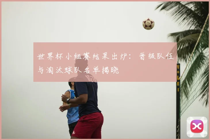 世界杯小组赛结果出炉:晋级队伍与淘汰球队名单揭晓