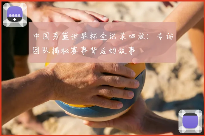 中国男篮世界杯全记录回放：专访团队揭秘赛事背后的故事