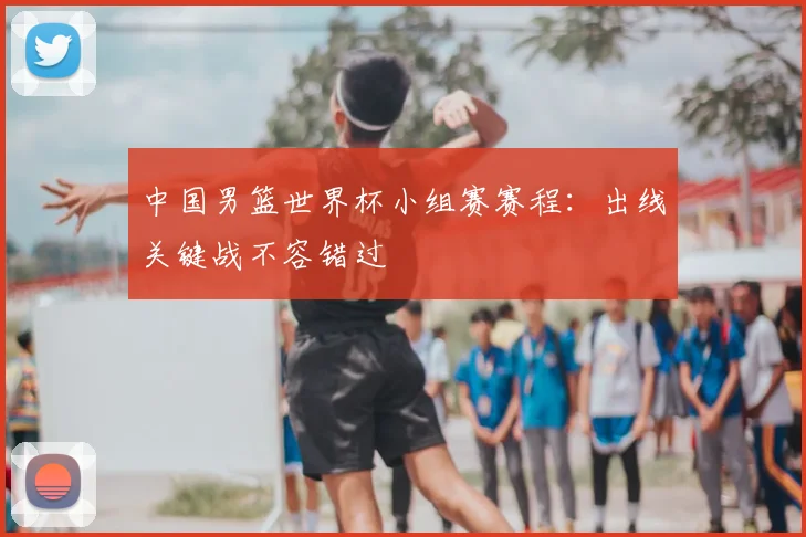 中国男篮世界杯小组赛赛程：出线关键战不容错过