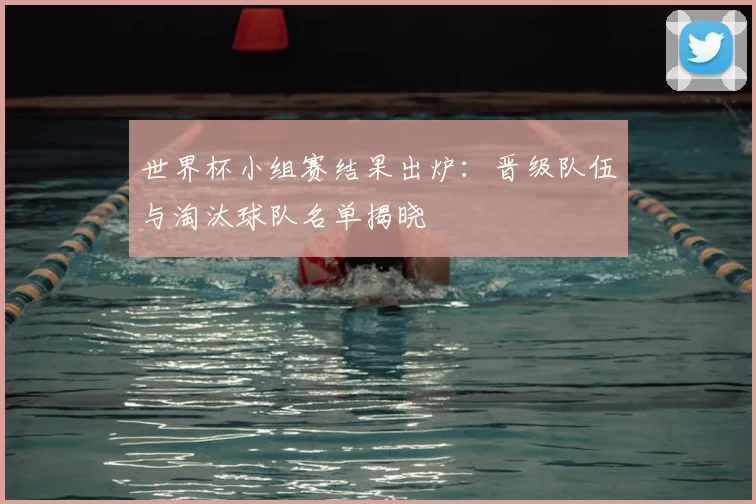 世界杯小组赛结果出炉:晋级队伍与淘汰球队名单揭晓