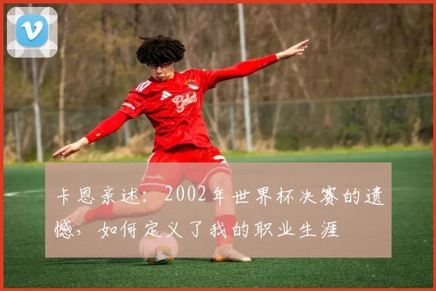 卡恩亲述：2002年世界杯决赛的遗憾，如何定义了我的职业生涯