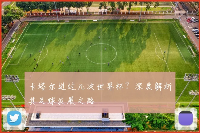 卡塔尔进过几次世界杯？深度解析其足球发展之路