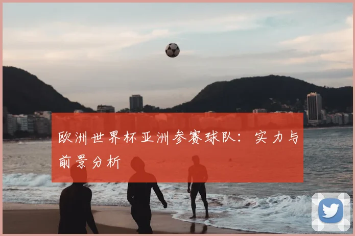 欧洲世界杯亚洲参赛球队：实力与前景分析
