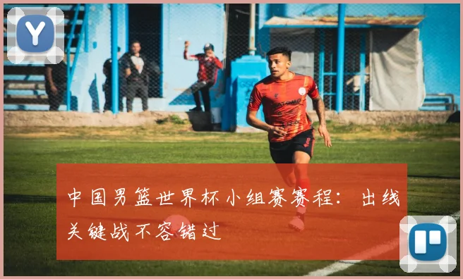 中国男篮世界杯小组赛赛程：出线关键战不容错过