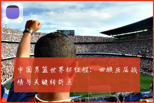 中国男篮世界杯征程：回顾历届战绩与关键转折点