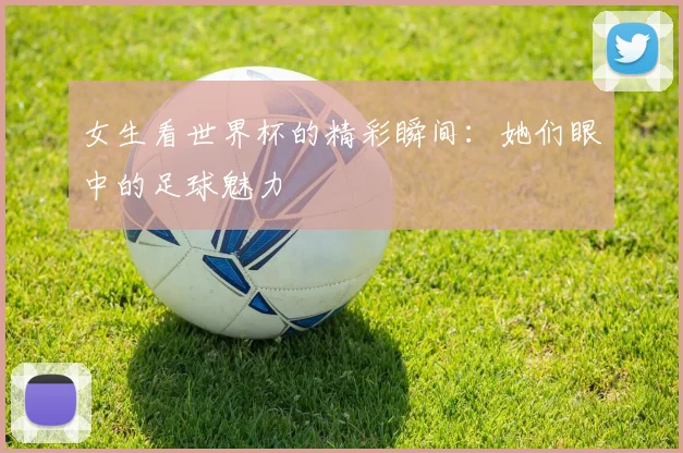 女生看世界杯的精彩瞬间：她们眼中的足球魅力