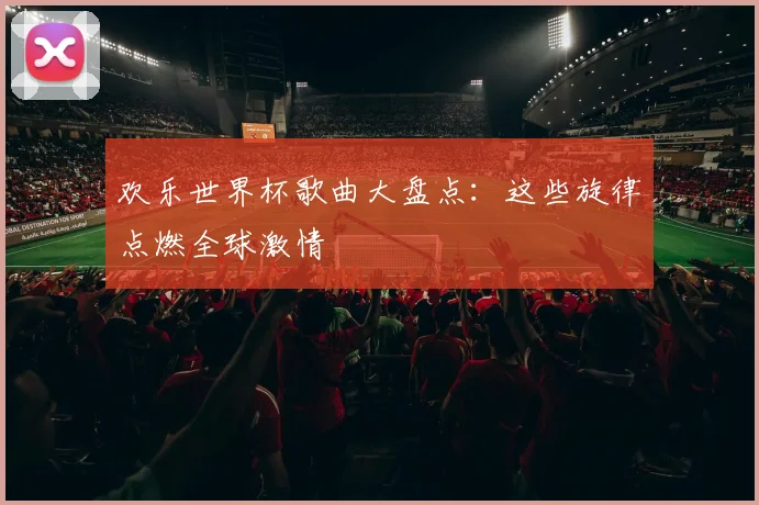 欢乐世界杯歌曲大盘点：这些旋律点燃全球激情