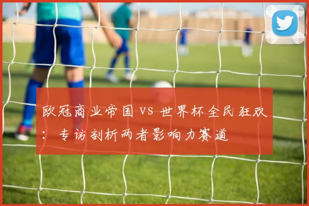 欧冠商业帝国 vs 世界杯全民狂欢：专访剖析两者影响力赛道