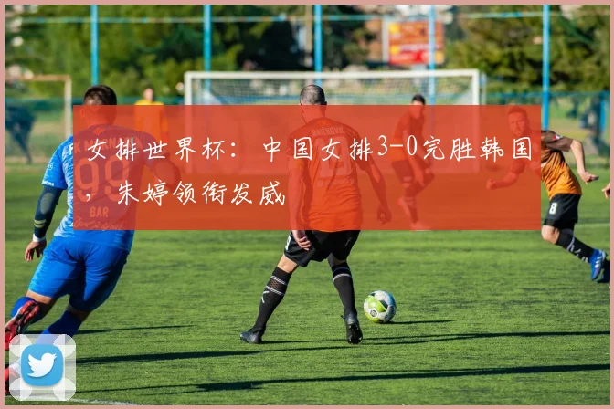 女排世界杯：中国女排3-0完胜韩国，朱婷领衔发威
