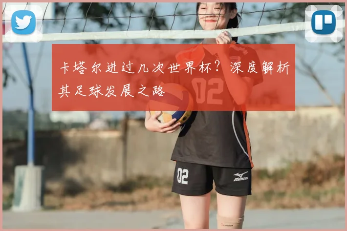 卡塔尔进过几次世界杯？深度解析其足球发展之路