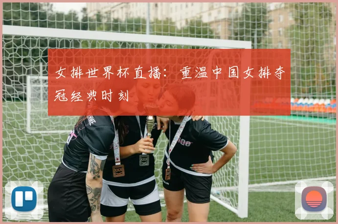 女排世界杯直播：重温中国女排夺冠经典时刻