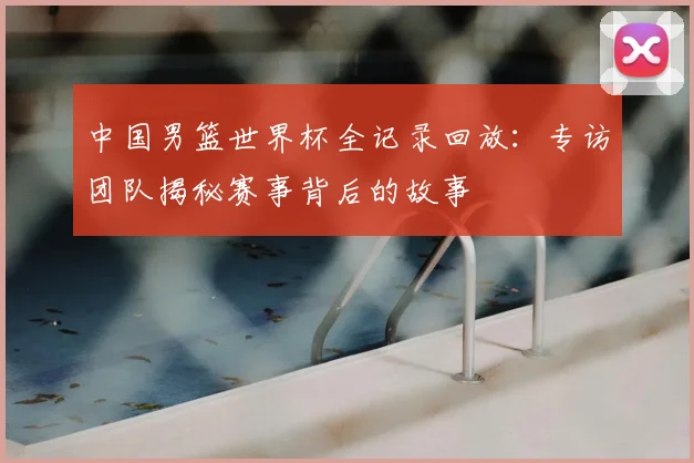 中国男篮世界杯全记录回放：专访团队揭秘赛事背后的故事