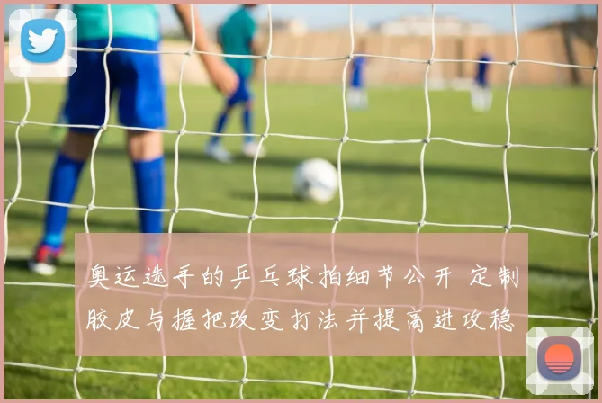 奥运选手的乒乓球拍细节公开 定制胶皮与握把改变打法并提高进攻稳定性