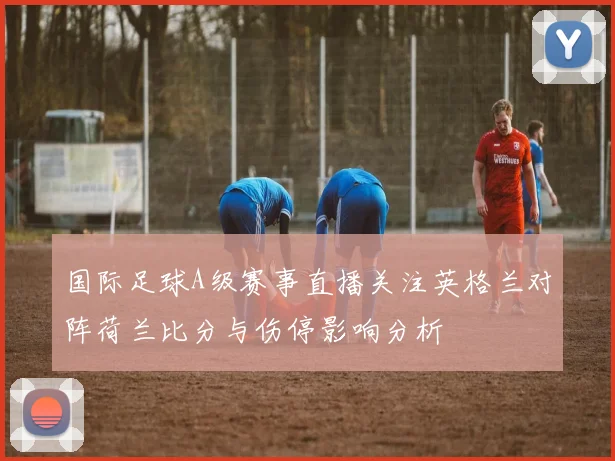 国际足球A级赛事直播关注英格兰对阵荷兰比分与伤停影响分析