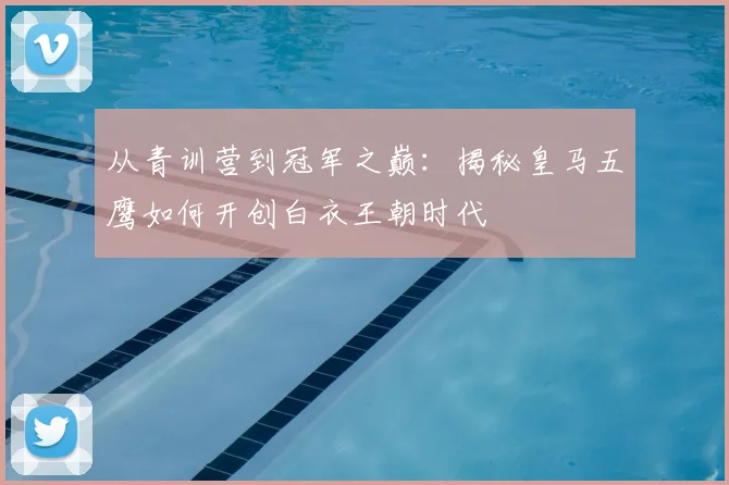 从青训营到冠军之巅：揭秘皇马五鹰如何开创白衣王朝时代