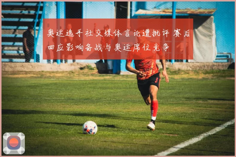 奥运选手社交媒体言论遭批评 赛后回应影响备战与奥运席位竞争