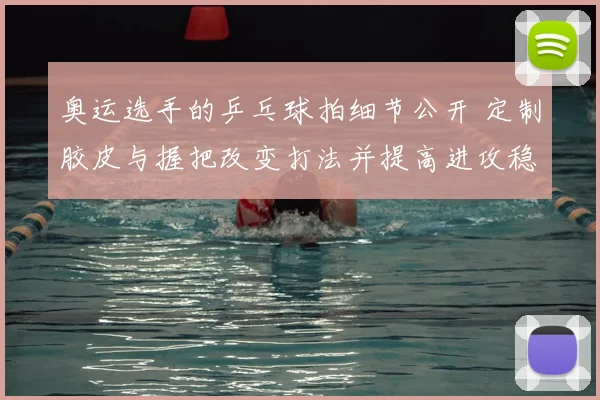 奥运选手的乒乓球拍细节公开 定制胶皮与握把改变打法并提高进攻稳定性