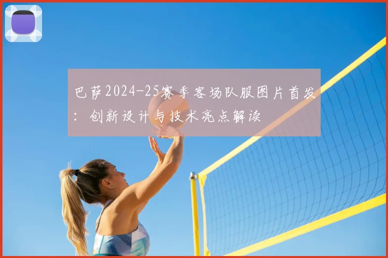 巴萨2024-25赛季客场队服图片首发：创新设计与技术亮点解读