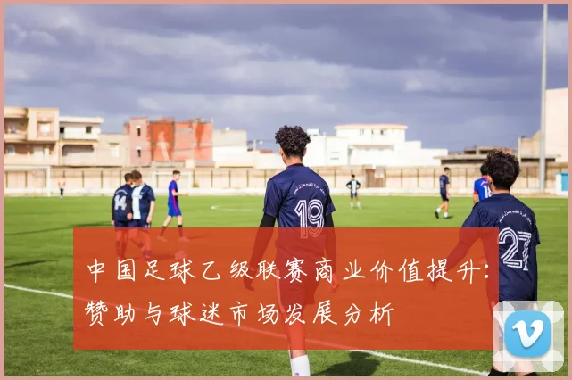 中国足球乙级联赛商业价值提升:赞助与球迷市场发展分析