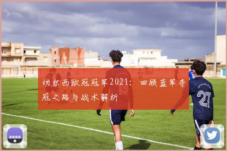 切尔西欧冠冠军2021：回顾蓝军夺冠之路与战术解析