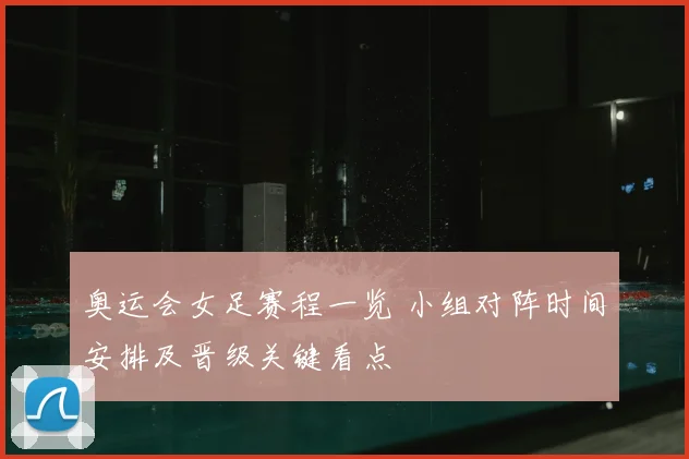 奥运会女足赛程一览 小组对阵时间安排及晋级关键看点