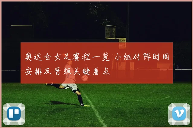 奥运会女足赛程一览 小组对阵时间安排及晋级关键看点