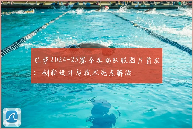 巴萨2024-25赛季客场队服图片首发：创新设计与技术亮点解读