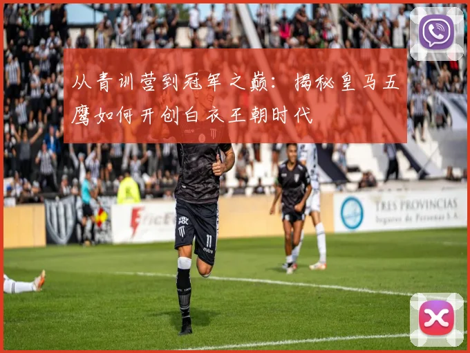 从青训营到冠军之巅：揭秘皇马五鹰如何开创白衣王朝时代