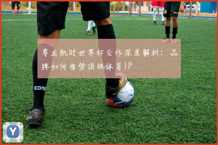 尊龙凯时世界杯合作深度解析：品牌如何借势顶级体育IP